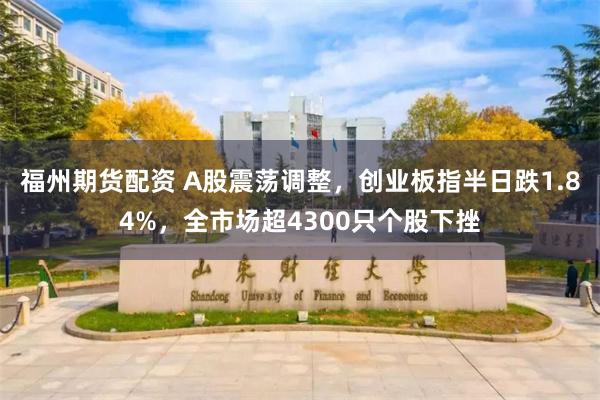 福州期货配资 A股震荡调整，创业板指半日跌1.84%，全市场超4300只个股下挫