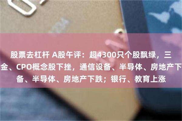 股票去杠杆 A股午评：超4300只个股飘绿，三大指数集体收跌；黄金、CPO概念股下挫，通信设备、半导体、房地产下跌；银行、教育上涨