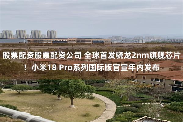 股票配资股票配资公司 全球首发骁龙2nm旗舰芯片！小米18 Pro系列国际版官宣年内发布