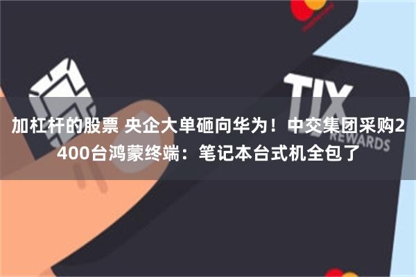 加杠杆的股票 央企大单砸向华为！中交集团采购2400台鸿蒙终端：笔记本台式机全包了