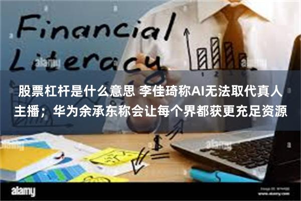 股票杠杆是什么意思 李佳琦称AI无法取代真人主播；华为余承东称会让每个界都获更充足资源