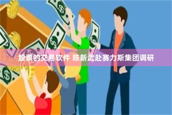 股票的交易软件 陈新武赴赛力斯集团调研