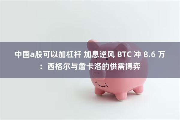 中国a股可以加杠杆 加息逆风 BTC 冲 8.6 万:西格尔与詹卡洛的供需博弈