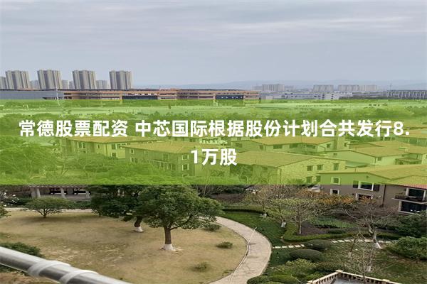 常德股票配资 中芯国际根据股份计划合共发行8.1万股