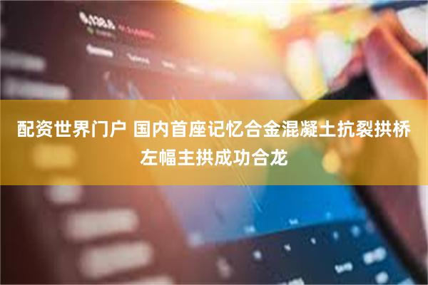 配资世界门户 国内首座记忆合金混凝土抗裂拱桥左幅主拱成功合龙