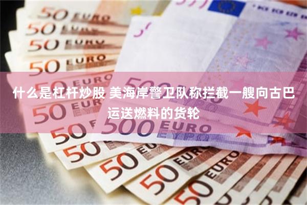什么是杠杆炒股 美海岸警卫队称拦截一艘向古巴运送燃料的货轮