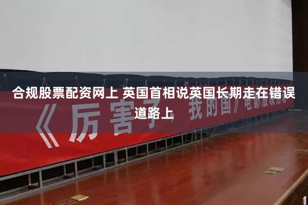合规股票配资网上 英国首相说英国长期走在错误道路上