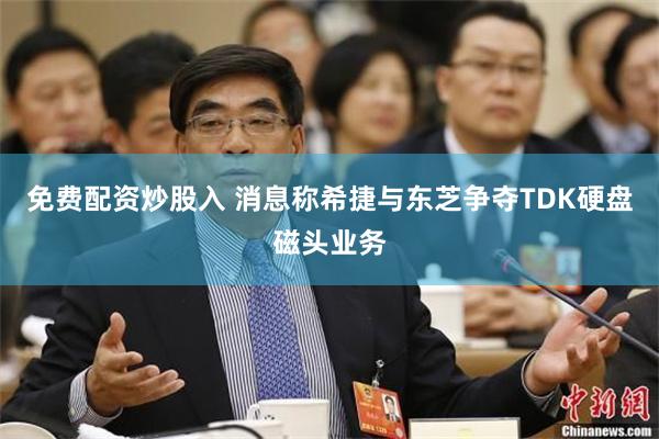 免费配资炒股入 消息称希捷与东芝争夺TDK硬盘磁头业务