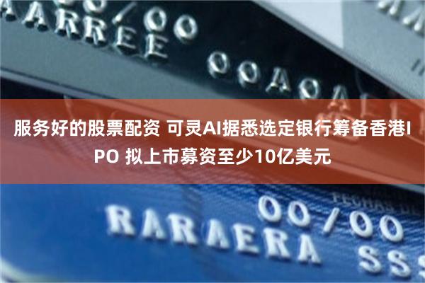 服务好的股票配资 可灵AI据悉选定银行筹备香港IPO 拟上市募资至少10亿美元