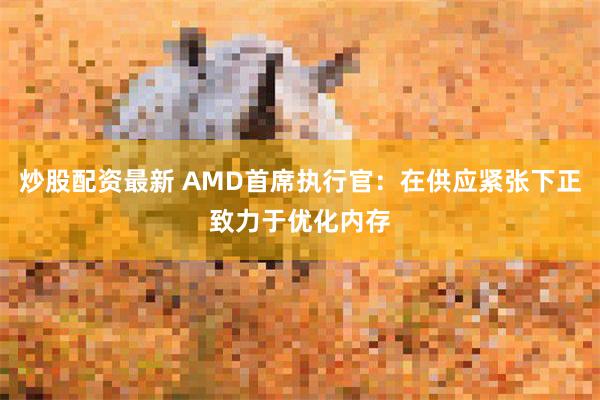 炒股配资最新 AMD首席执行官：在供应紧张下正致力于优化内存