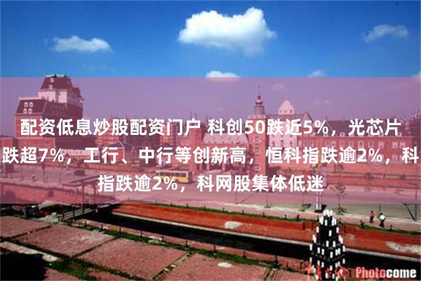 配资低息炒股配资门户 科创50跌近5%，光芯片重挫，长鑫大跌超7%，工行、中行等创新高，恒科指跌逾2%，科网股集体低迷
