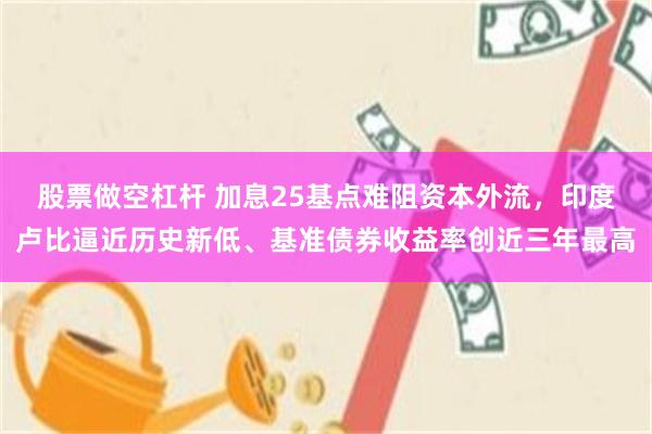 股票做空杠杆 加息25基点难阻资本外流，印度卢比逼近历史新低、基准债券收益率创近三年最高