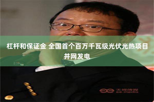 杠杆和保证金 全国首个百万千瓦级光伏光热项目并网发电