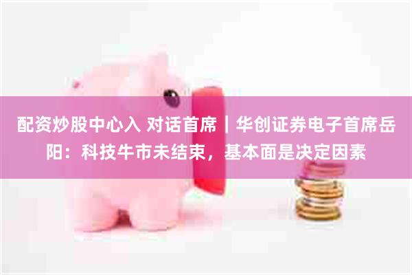 配资炒股中心入 对话首席｜华创证券电子首席岳阳：科技牛市未结束，基本面是决定因素