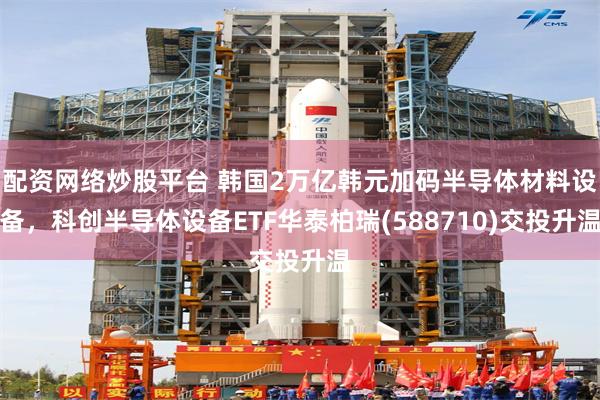 配资网络炒股平台 韩国2万亿韩元加码半导体材料设备，科创半导体设备ETF华泰柏瑞(588710)交投升温