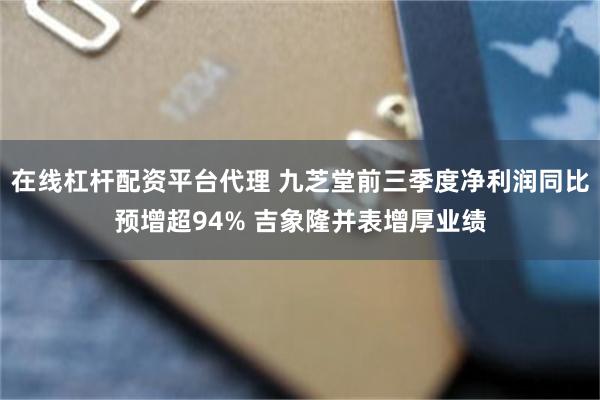 在线杠杆配资平台代理 九芝堂前三季度净利润同比预增超94% 吉象隆并表增厚业绩