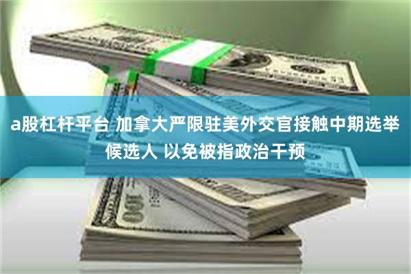 a股杠杆平台 加拿大严限驻美外交官接触中期选举候选人 以免被指政治干预