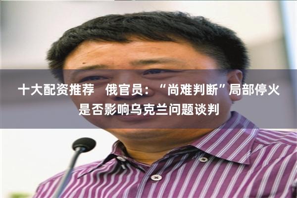 十大配资推荐   俄官员：“尚难判断”局部停火是否影响乌克兰问题谈判