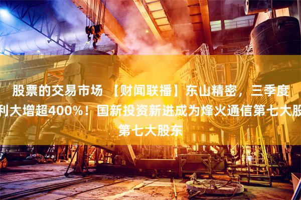 股票的交易市场 【财闻联播】东山精密,三季度净利大增超400%!国新投资新进成为烽火通信第七大股东